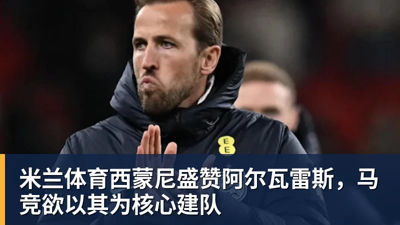 米兰体育西蒙尼盛赞阿尔瓦雷斯，马竞欲以其为核心建队