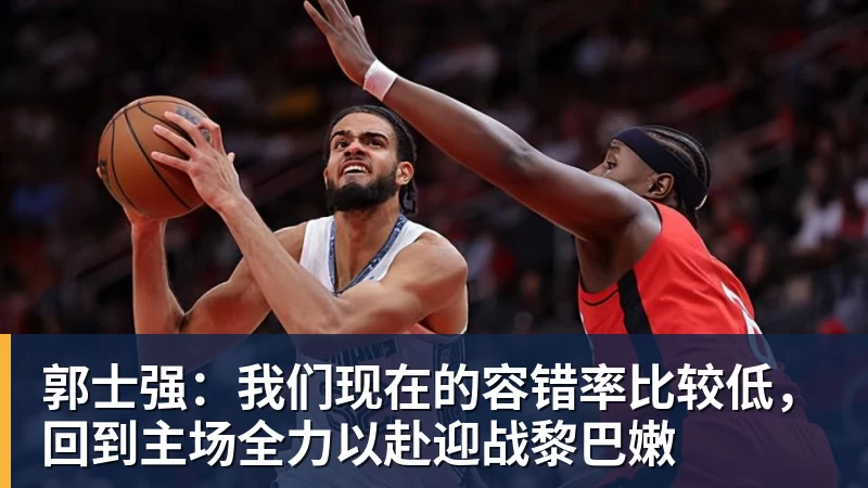 郭士强：我们现在的容错率比较低，回到主场全力以赴迎战黎巴嫩
